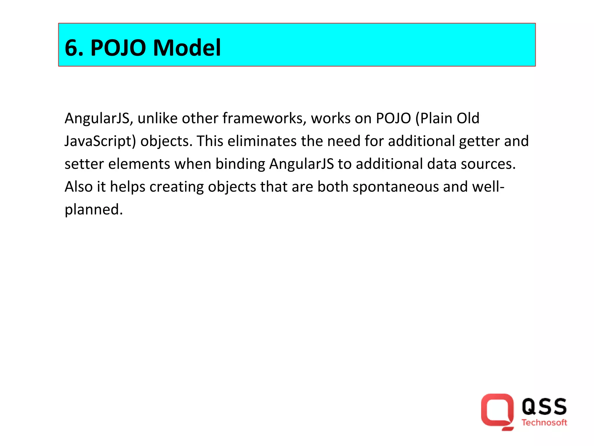 6. POJO Model AngularJS, unlike other frameworks, works on POJO (Plain Old JavaScript) objects. This eliminates the need for additional getter and setter elements when binding AngularJS to additional data sources. Also it helps creating objects that are both spontaneous and well- planned. 