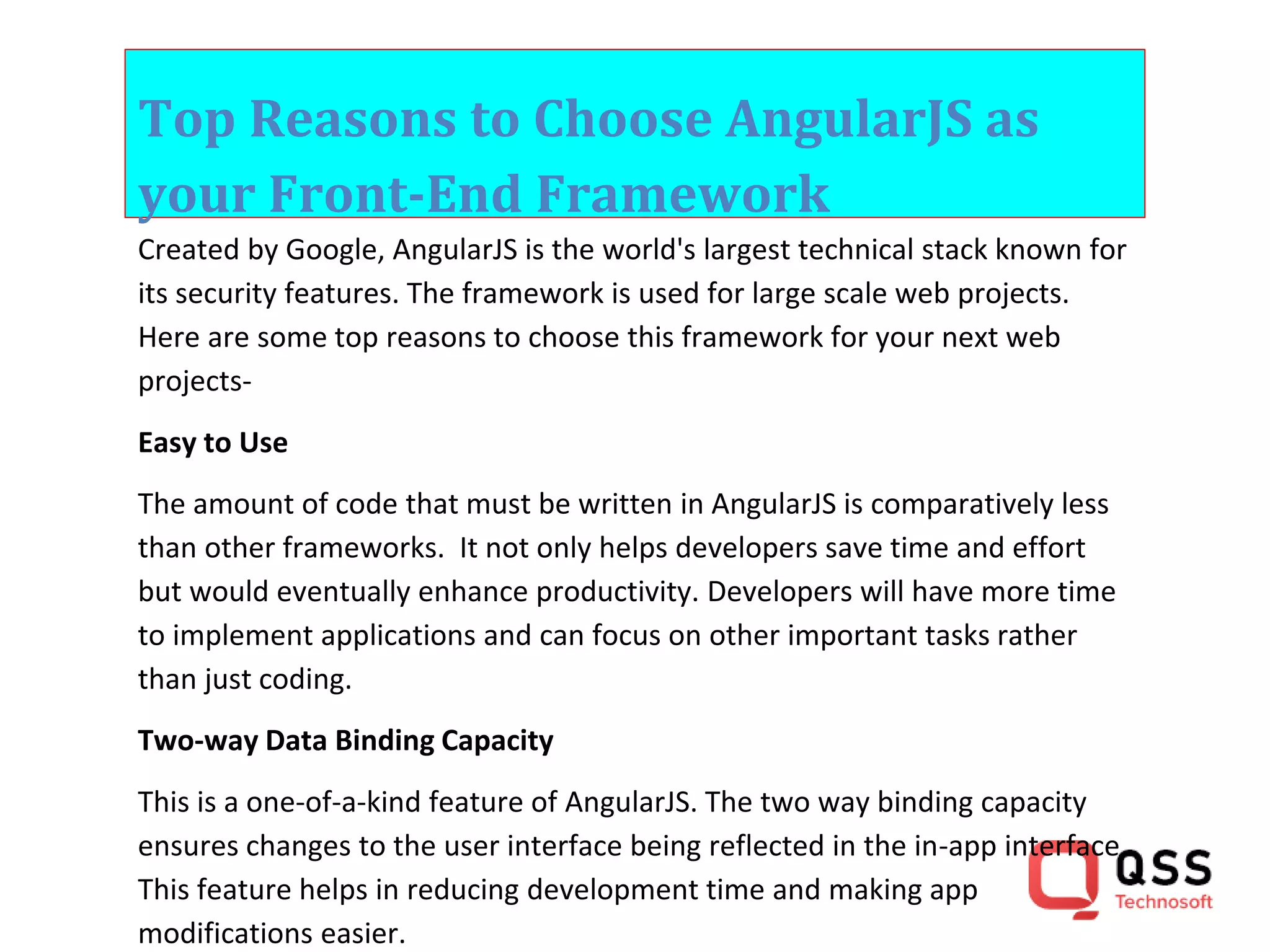 Top Reasons to Choose AngularJS as your Front-End Framework Created by Google, AngularJS is the world's largest technical stack known for its security features. The framework is used for large scale web projects. Here are some top reasons to choose this framework for your next web projects- Easy to Use The amount of code that must be written in AngularJS is comparatively less than other frameworks. It not only helps developers save time and effort but would eventually enhance productivity. Developers will have more time to implement applications and can focus on other important tasks rather than just coding. Two-way Data Binding Capacity This is a one-of-a-kind feature of AngularJS. The two way binding capacity ensures changes to the user interface being reflected in the in-app interface. This feature helps in reducing development time and making app modifications easier. 