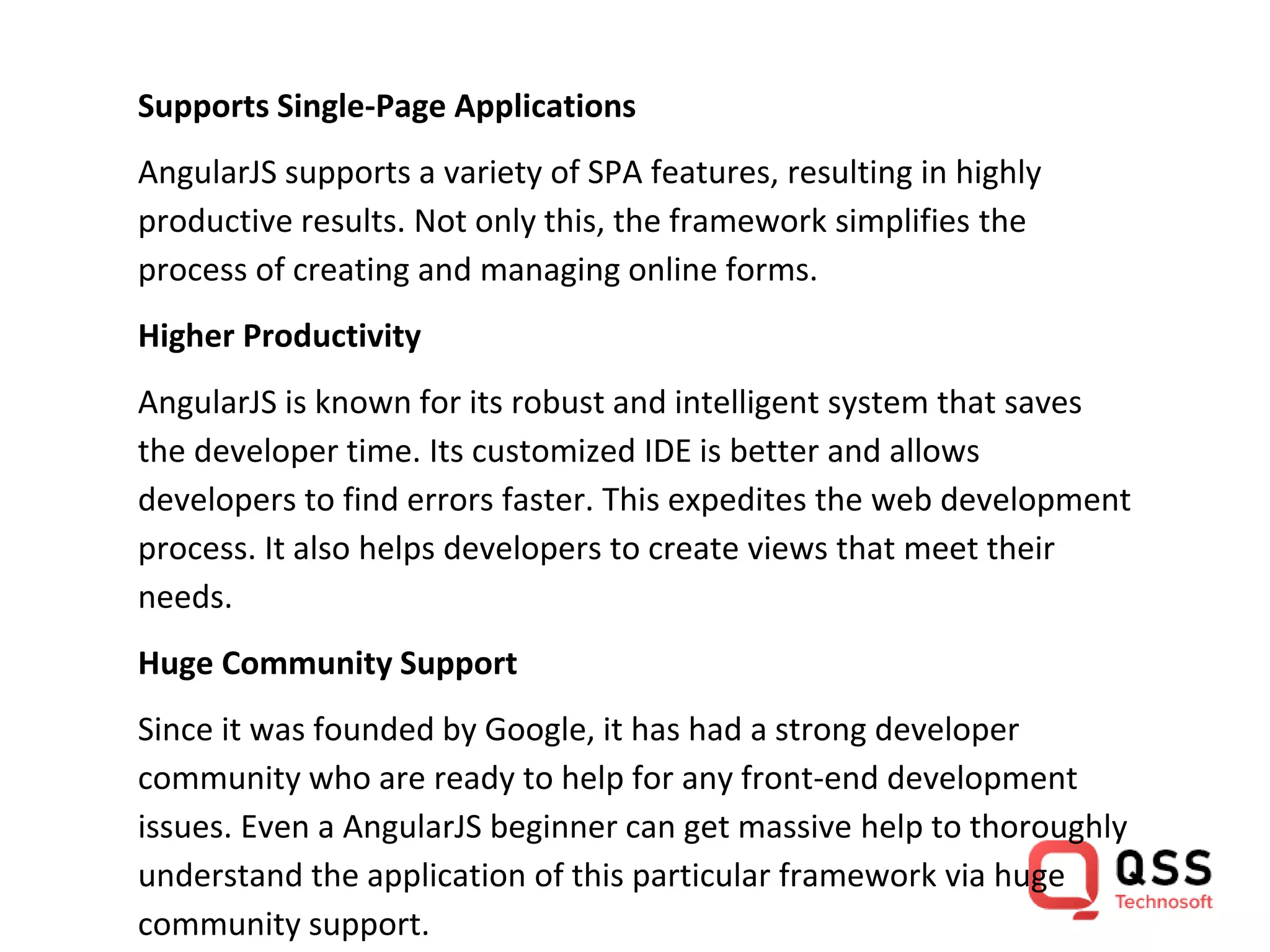 Supports Single-Page Applications AngularJS supports a variety of SPA features, resulting in highly productive results. Not only this, the framework simplifies the process of creating and managing online forms. Higher Productivity AngularJS is known for its robust and intelligent system that saves the developer time. Its customized IDE is better and allows developers to find errors faster. This expedites the web development process. It also helps developers to create views that meet their needs. Huge Community Support Since it was founded by Google, it has had a strong developer community who are ready to help for any front-end development issues. Even a AngularJS beginner can get massive help to thoroughly understand the application of this particular framework via huge community support. 