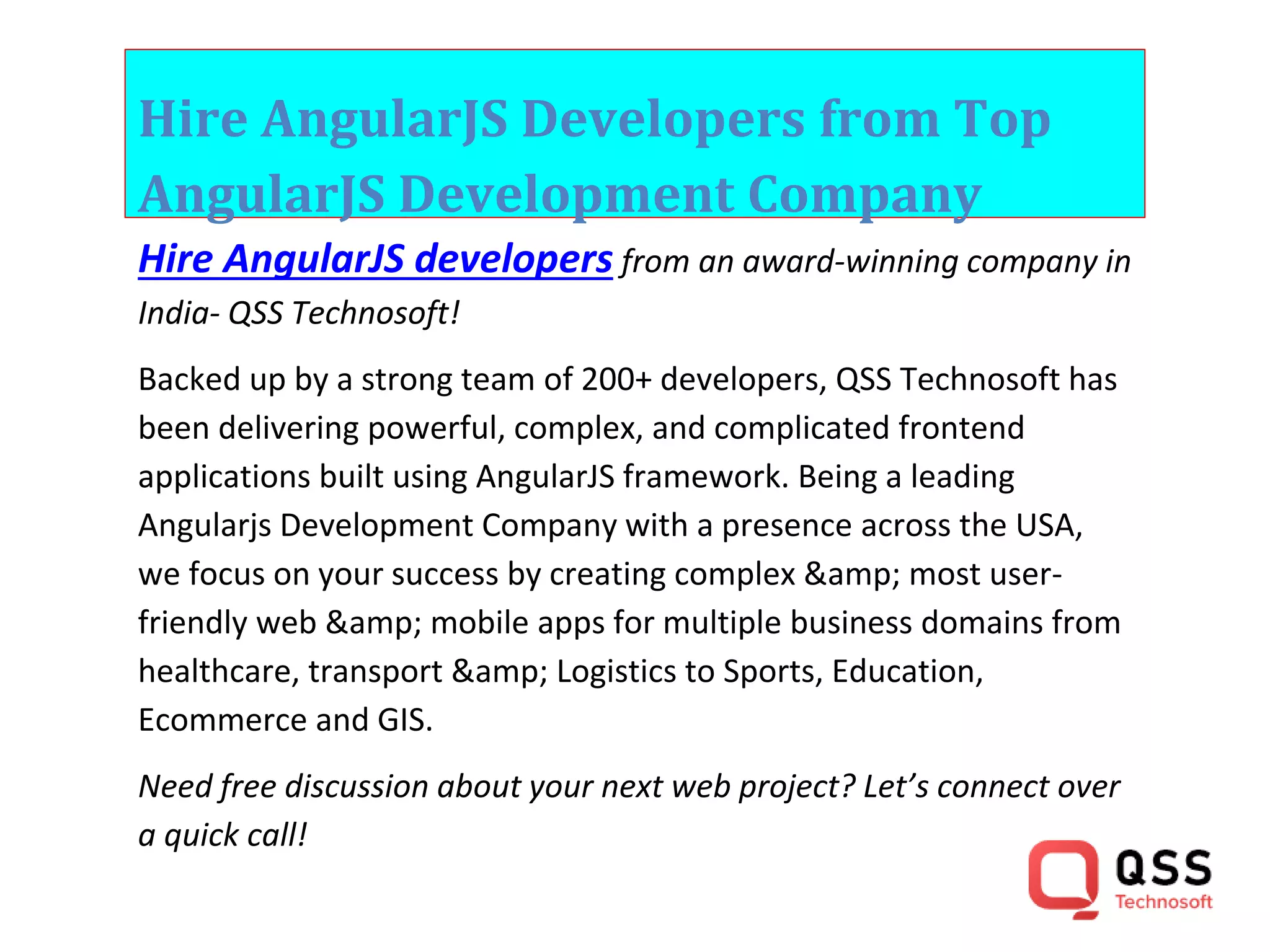 Hire AngularJS Developers from Top AngularJS Development Company Hire AngularJS developers from an award-winning company in India- QSS Technosoft! Backed up by a strong team of 200+ developers, QSS Technosoft has been delivering powerful, complex, and complicated frontend applications built using AngularJS framework. Being a leading Angularjs Development Company with a presence across the USA, we focus on your success by creating complex &amp; most user- friendly web &amp; mobile apps for multiple business domains from healthcare, transport &amp; Logistics to Sports, Education, Ecommerce and GIS. Need free discussion about your next web project? Let’s connect over a quick call! 