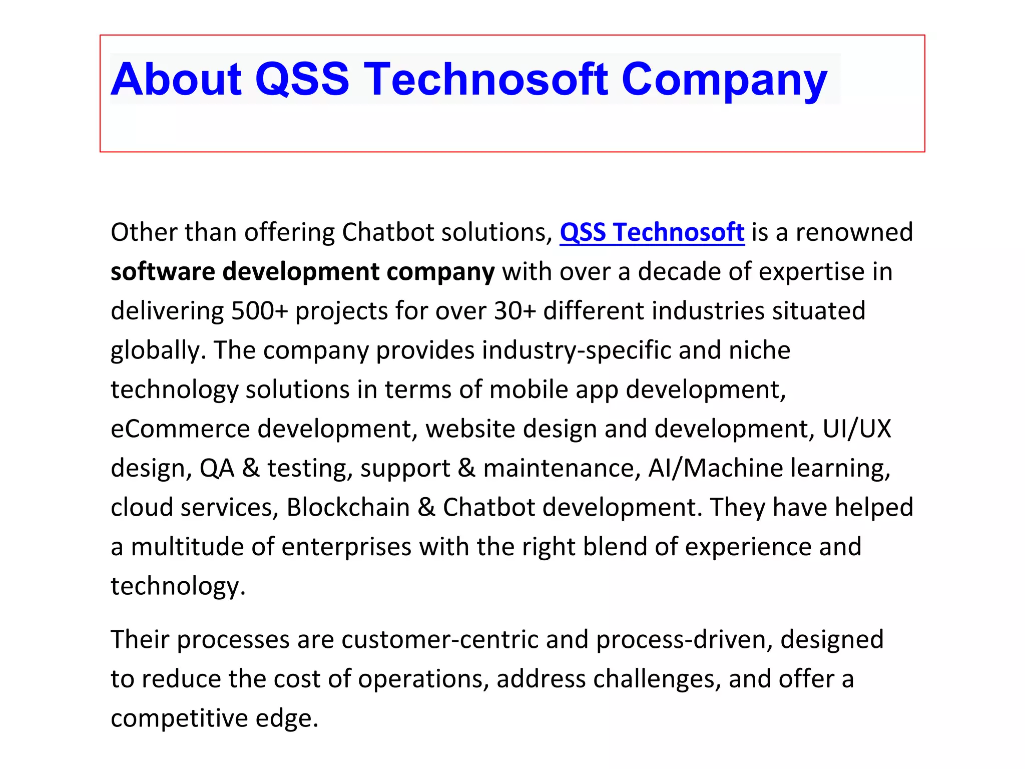 Other than offering Chatbot solutions, QSS Technosoft is a renowned software development company with over a decade of expertise in delivering 500+ projects for over 30+ different industries situated globally. The company provides industry-specific and niche technology solutions in terms of mobile app development, eCommerce development, website design and development, UI/UX design, QA & testing, support & maintenance, AI/Machine learning, cloud services, Blockchain & Chatbot development. They have helped a multitude of enterprises with the right blend of experience and technology. Their processes are customer-centric and process-driven, designed to reduce the cost of operations, address challenges, and offer a competitive edge. About QSS Technosoft Company 