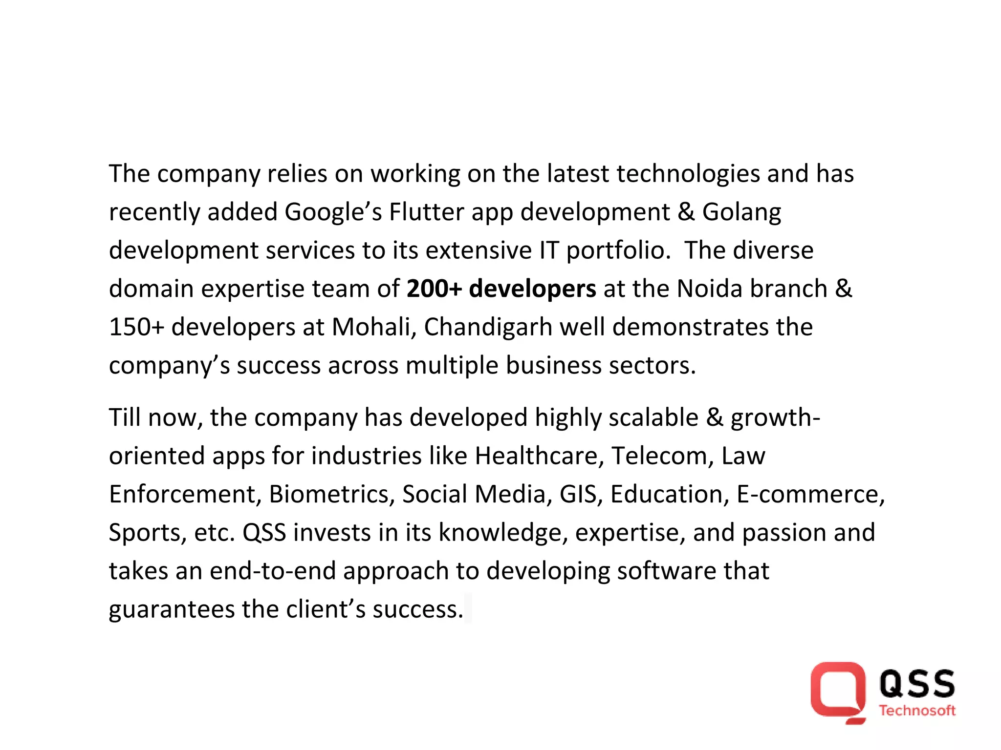 The company relies on working on the latest technologies and has recently added Google’s Flutter app development & Golang development services to its extensive IT portfolio. The diverse domain expertise team of 200+ developers at the Noida branch & 150+ developers at Mohali, Chandigarh well demonstrates the company’s success across multiple business sectors. Till now, the company has developed highly scalable & growth- oriented apps for industries like Healthcare, Telecom, Law Enforcement, Biometrics, Social Media, GIS, Education, E-commerce, Sports, etc. QSS invests in its knowledge, expertise, and passion and takes an end-to-end approach to developing software that guarantees the client’s success. 