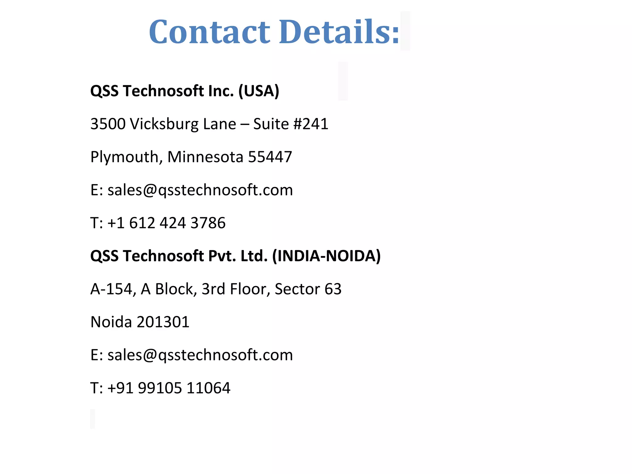Contact Details: QSS Technosoft Inc. (USA) 3500 Vicksburg Lane – Suite #241 Plymouth, Minnesota 55447 E: sales@qsstechnosoft.com T: +1 612 424 3786 QSS Technosoft Pvt. Ltd. (INDIA-NOIDA) A-154, A Block, 3rd Floor, Sector 63 Noida 201301 E: sales@qsstechnosoft.com T: +91 99105 11064 