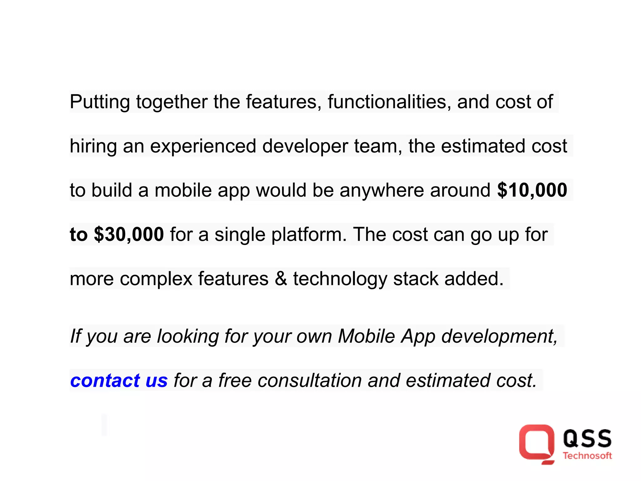 Putting together the features, functionalities, and cost of hiring an experienced developer team, the estimated cost to build a mobile app would be anywhere around $10,000 to $30,000 for a single platform. The cost can go up for more complex features & technology stack added. If you are looking for your own Mobile App development, contact us for a free consultation and estimated cost. 