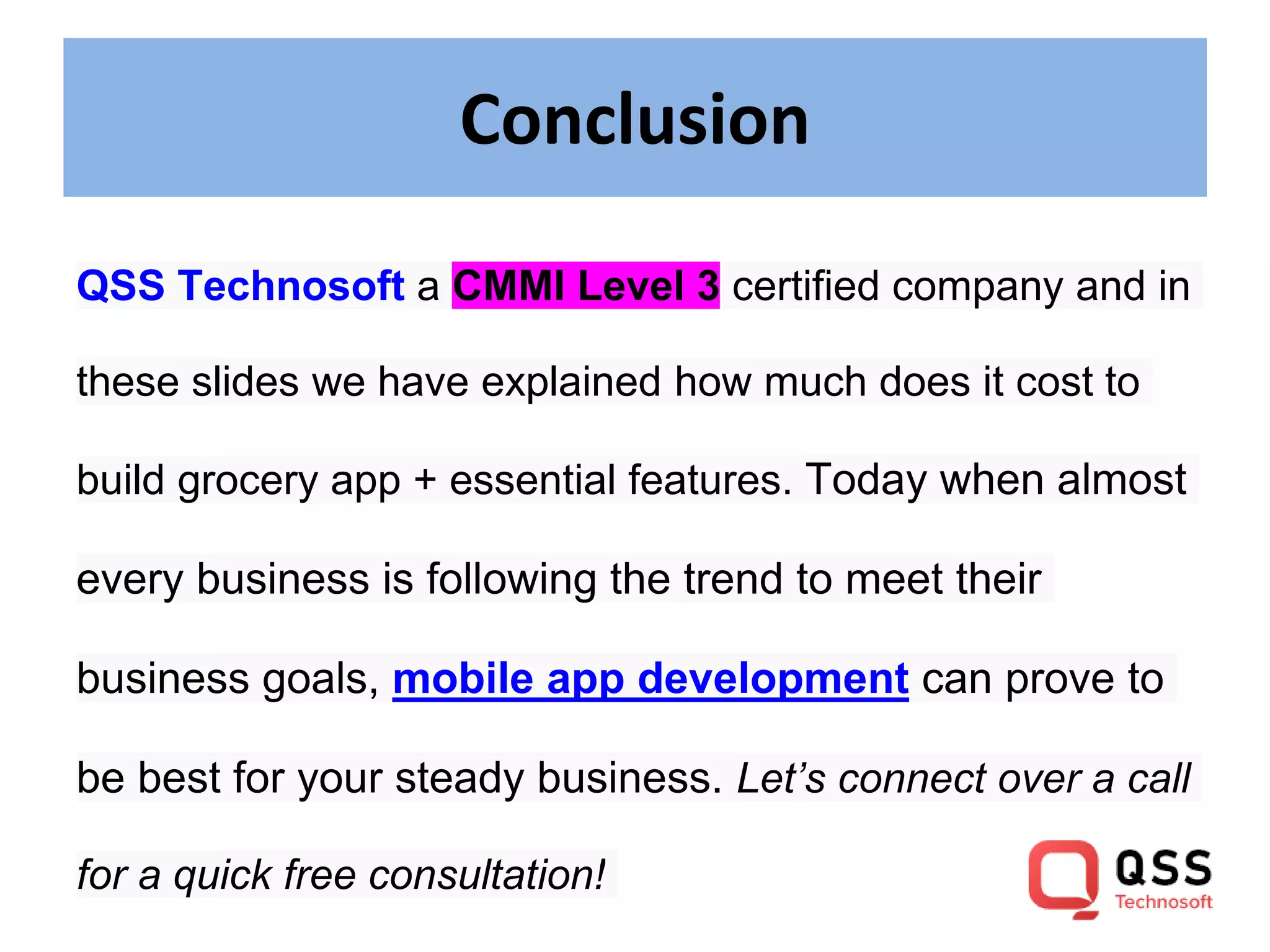 Conclusion QSS Technosoft a CMMI Level 3 certified company and in these slides we have explained how much does it cost to build grocery app + essential features. Today when almost every business is following the trend to meet their business goals, mobile app development can prove to be best for your steady business. Let’s connect over a call for a quick free consultation! 