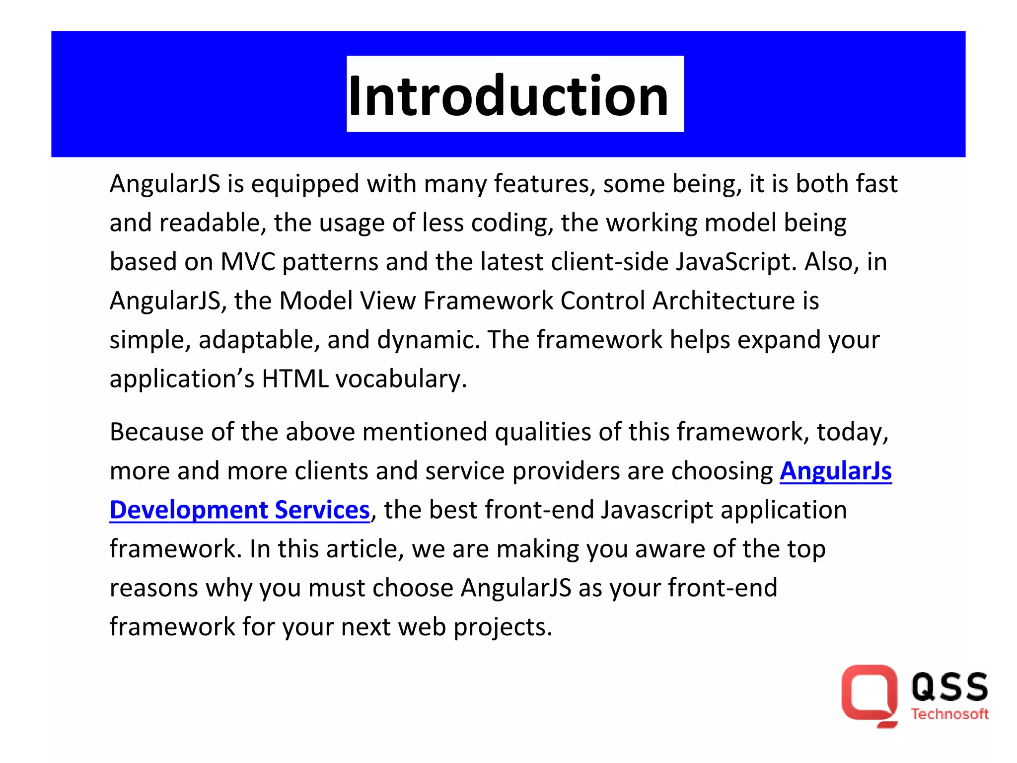 Introduction AngularJS is equipped with many features, some being, it is both fast and readable, the usage of less coding, the working model being based on MVC patterns and the latest client-side JavaScript. Also, in AngularJS, the Model View Framework Control Architecture is simple, adaptable, and dynamic. The framework helps expand your application’s HTML vocabulary. Because of the above mentioned qualities of this framework, today, more and more clients and service providers are choosing AngularJs Development Services, the best front-end Javascript application framework. In this article, we are making you aware of the top reasons why you must choose AngularJS as your front-end framework for your next web projects. 
