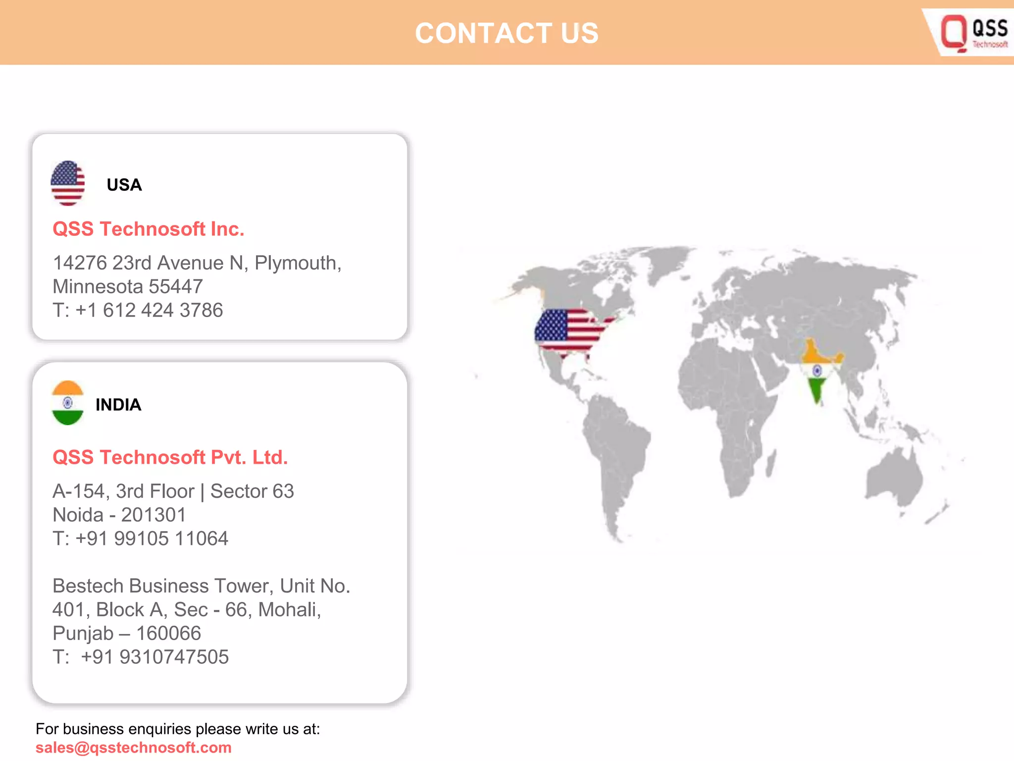CONTACT US USA QSS Technosoft Inc. 14276 23rd Avenue N, Plymouth, Minnesota 55447 T: +1 612 424 3786 INDIA QSS Technosoft Pvt. Ltd. A-154, 3rd Floor | Sector 63 Noida - 201301 T: +91 99105 11064 Bestech Business Tower, Unit No. 401, Block A, Sec - 66, Mohali, Punjab – 160066 T: +91 9310747505 For business enquiries please write us at: sales@qsstechnosoft.com 