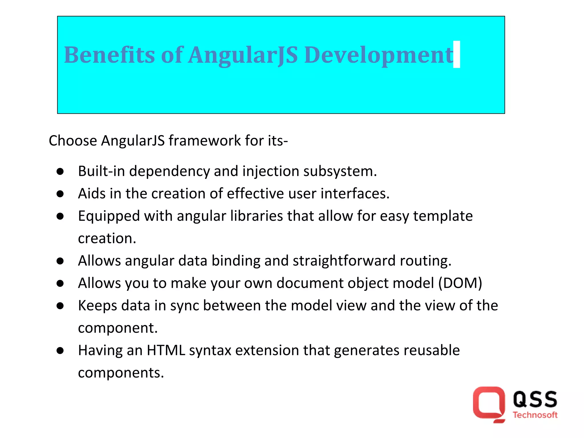 Benefits of AngularJS Development Choose AngularJS framework for its- ● Built-in dependency and injection subsystem. ● Aids in the creation of effective user interfaces. ● Equipped with angular libraries that allow for easy template creation. ● Allows angular data binding and straightforward routing. ● Allows you to make your own document object model (DOM) ● Keeps data in sync between the model view and the view of the component. ● Having an HTML syntax extension that generates reusable components. 