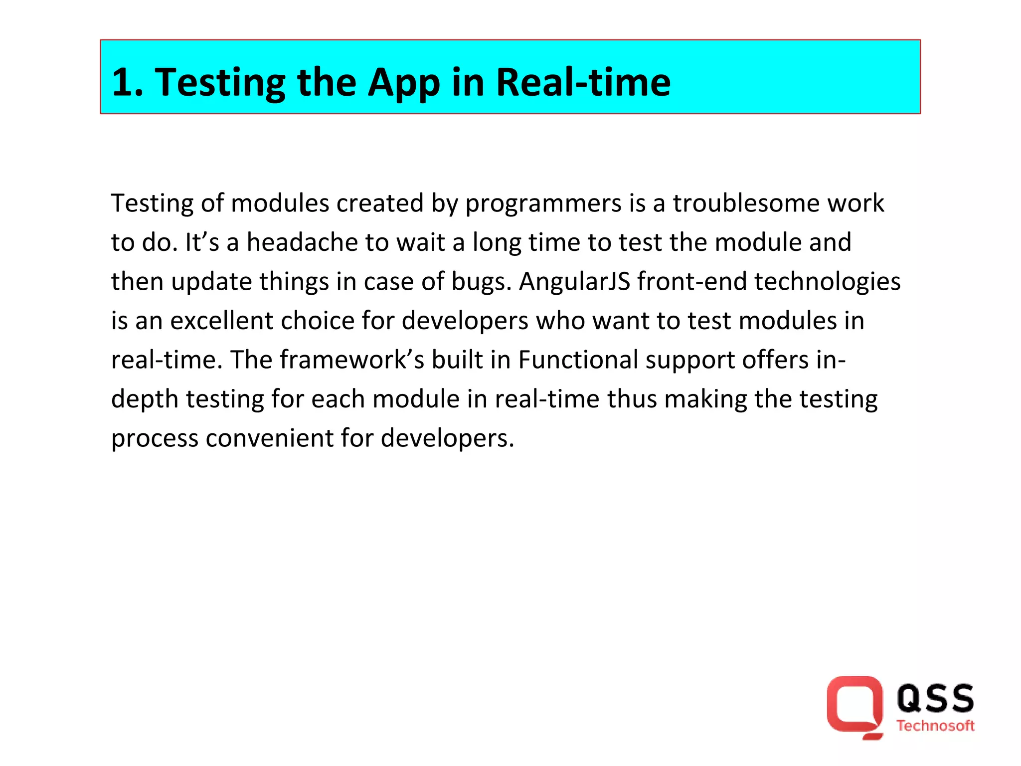 1. Testing the App in Real-time Testing of modules created by programmers is a troublesome work to do. It’s a headache to wait a long time to test the module and then update things in case of bugs. AngularJS front-end technologies is an excellent choice for developers who want to test modules in real-time. The framework’s built in Functional support offers in- depth testing for each module in real-time thus making the testing process convenient for developers. 