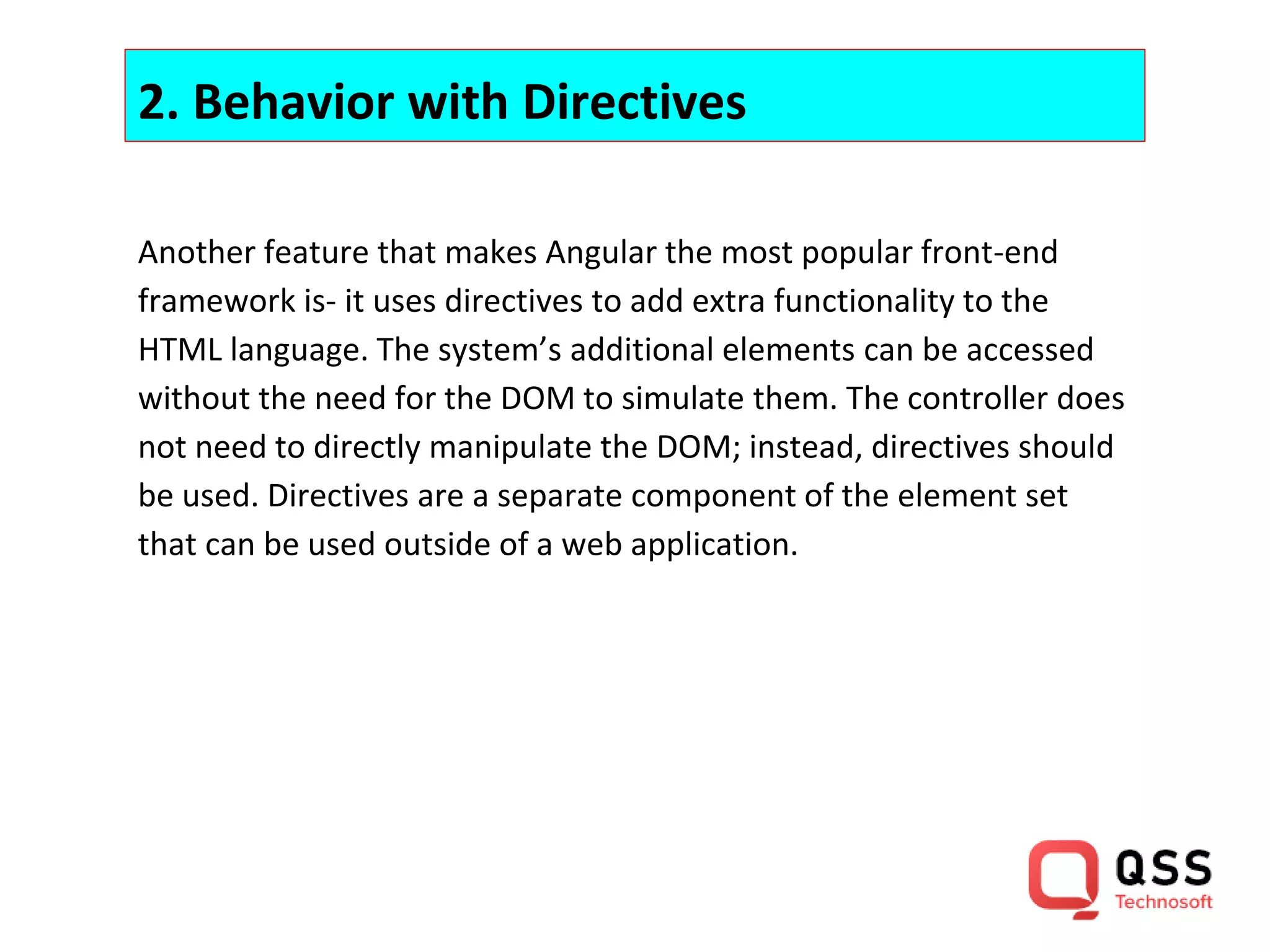 2. Behavior with Directives Another feature that makes Angular the most popular front-end framework is- it uses directives to add extra functionality to the HTML language. The system’s additional elements can be accessed without the need for the DOM to simulate them. The controller does not need to directly manipulate the DOM; instead, directives should be used. Directives are a separate component of the element set that can be used outside of a web application. 