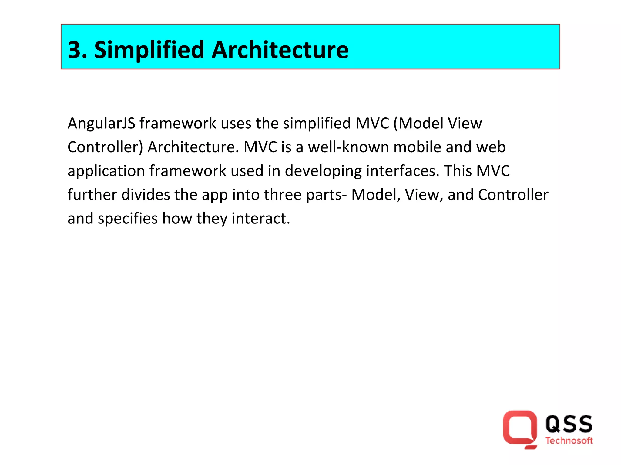 3. Simplified Architecture AngularJS framework uses the simplified MVC (Model View Controller) Architecture. MVC is a well-known mobile and web application framework used in developing interfaces. This MVC further divides the app into three parts- Model, View, and Controller and specifies how they interact. 