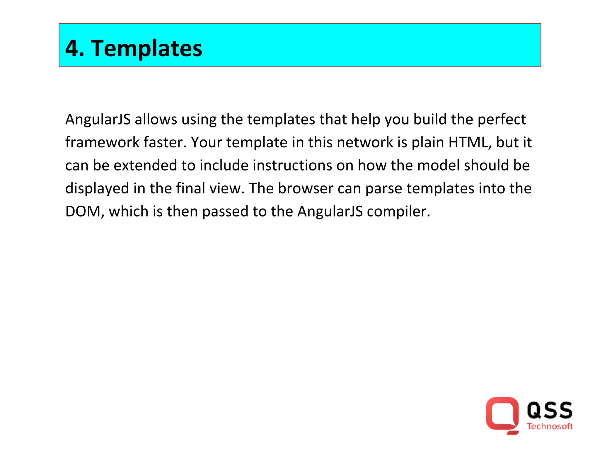 4. Templates AngularJS allows using the templates that help you build the perfect framework faster. Your template in this network is plain HTML, but it can be extended to include instructions on how the model should be displayed in the final view. The browser can parse templates into the DOM, which is then passed to the AngularJS compiler. 