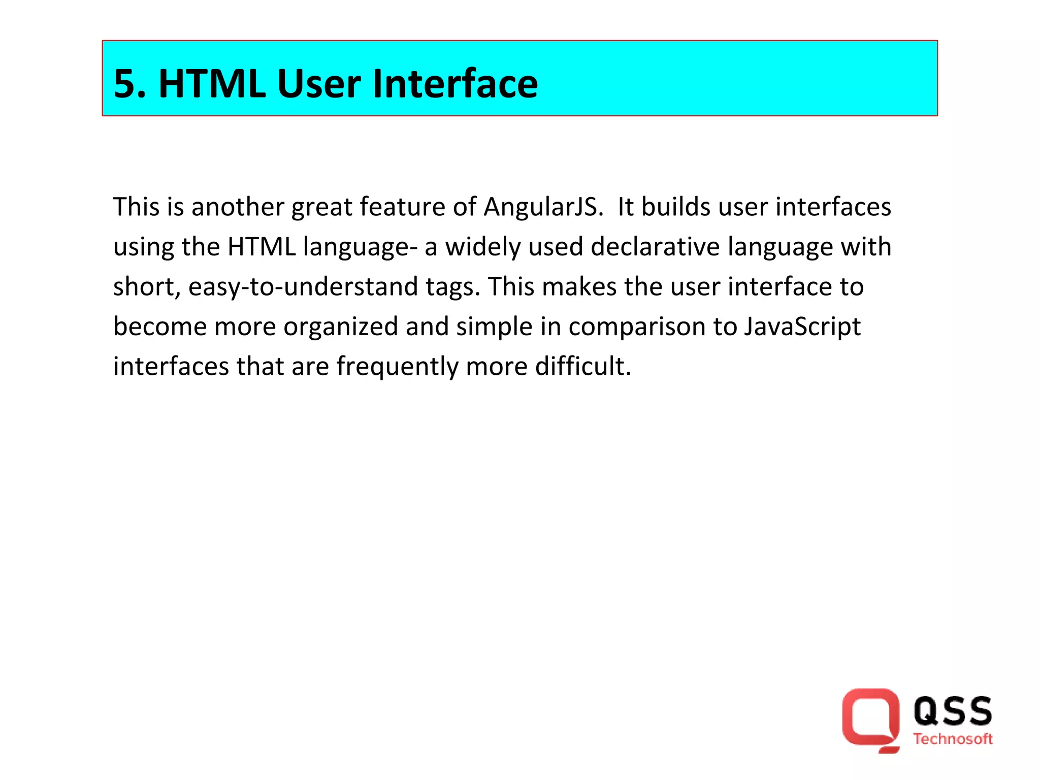 5. HTML User Interface This is another great feature of AngularJS. It builds user interfaces using the HTML language- a widely used declarative language with short, easy-to-understand tags. This makes the user interface to become more organized and simple in comparison to JavaScript interfaces that are frequently more difficult. 