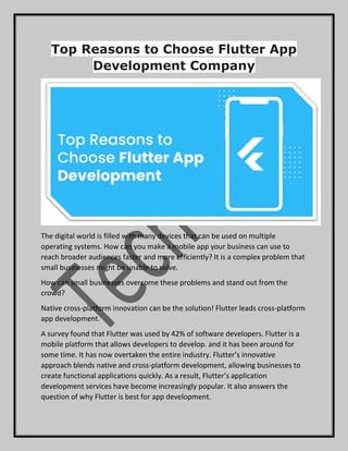 Top Reasons to Choose Flutter App
Development Company
The digital world is filled with many devices that can be used on multiple
operating systems. How can you make a mobile app your business can use to
reach broader audiences faster and more efficiently? It is a complex problem that
small businesses might be unable to solve.
How can small businesses overcome these problems and stand out from the
crowd?
Native cross-platform innovation can be the solution! Flutter leads cross-platform
app development.
A survey found that Flutter was used by 42% of software developers. Flutter is a
mobile platform that allows developers to develop. and it has been around for
some time. It has now overtaken the entire industry. Flutter’s innovative
approach blends native and cross-platform development, allowing businesses to
create functional applications quickly. As a result, Flutter’s application
development services have become increasingly popular. It also answers the
question of why Flutter is best for app development.
 