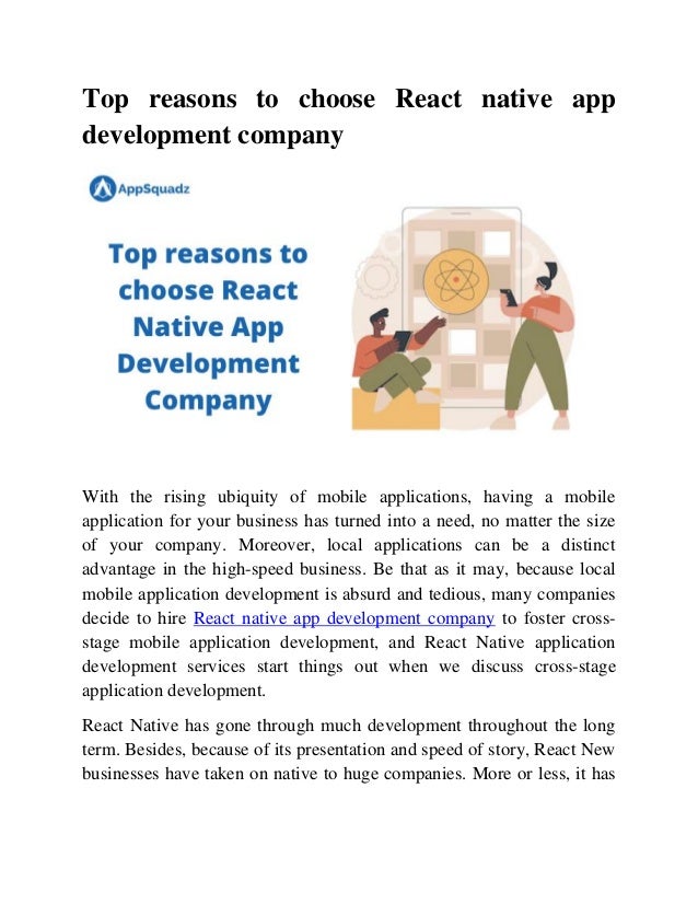 Top reasons to choose React native app
development company
With the rising ubiquity of mobile applications, having a mobile
application for your business has turned into a need, no matter the size
of your company. Moreover, local applications can be a distinct
advantage in the high-speed business. Be that as it may, because local
mobile application development is absurd and tedious, many companies
decide to hire React native app development company to foster cross-
stage mobile application development, and React Native application
development services start things out when we discuss cross-stage
application development.
React Native has gone through much development throughout the long
term. Besides, because of its presentation and speed of story, React New
businesses have taken on native to huge companies. More or less, it has
 