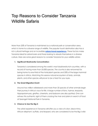 Top Reasons to Consider Tanzania
Wildlife Safaris
More than 25% of Tanzania is maintained as a national park or conservation area,
which is home to a diverse range of wildlife. The popular tourist destination also has a
rich cultural heritage and an incredible nature travel experience. These factors make
Tanzania ideal for adventurers and those looking to absorb themselves in a diverse
culture. Here are some great reasons to consider Tanzania for your wildlife safaris:
1. Significant Biodiversity Concentration:
Tanzania is considered among the world’s most biodiversity-rich countries, with a
record of having more than 55,000 species. The country is also renowned for
being home to one-third of the total plant species and 20% of the large mammal
species in Africa. Watching this serene natural ecosystem of birds, animals,
plants, and other species will prove to be a treat for your eyes.
2. The Great Migration Event:
Around two million wildebeests and more than 35 species of other animals begin
their journey in Africa's race for life. A large number of lions, hyenas, leopards,
hippopotamuses, giraffes, cheetahs, and baboons are also spotted. One can
witness this authentic sight of them crossing the river and plains in search of food
at Serengeti National Park in Tanzania.
3. Chance to See the Big 5:
The safari experience in Tanzania will offer you a view of a lion, black rhino,
African elephant, buffalo, and leopard, who are considered to be the Big 5 wild
 