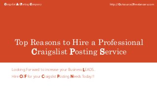 Top Reasons to Hire a Professional
Craigslist Posting Service
Looking Forward to increase your Business LEADS..
Hire O2F for your Craigslist Posting Needs Today.!!
http://Outsource2Freelancers.comCraigslist Ad Posting Company
 