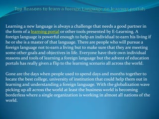 Learning a new language is always a challenge that needs a good partner in
the form of a learning portal or other tools presented by E-Learning. A
foreign language is powerful enough to help an individual to earn his living if
he or she is a master of that language. There are people who will pursue a
foreign language not to earn a living but to make sure that they are meeting
some other goals and objectives in life. Everyone have their own individual
reasons and tools of learning a foreign language but the advent of education
portals has really given a flip to the learning scenario all across the world.

Gone are the days when people used to spend days and months together to
locate the best college, university of institution that could help them out in
learning and understanding a foreign language. With the globalization wave
picking up all across the world at least the business world is becoming
borderless where a single organization is working in almost all nations of the
world.
 