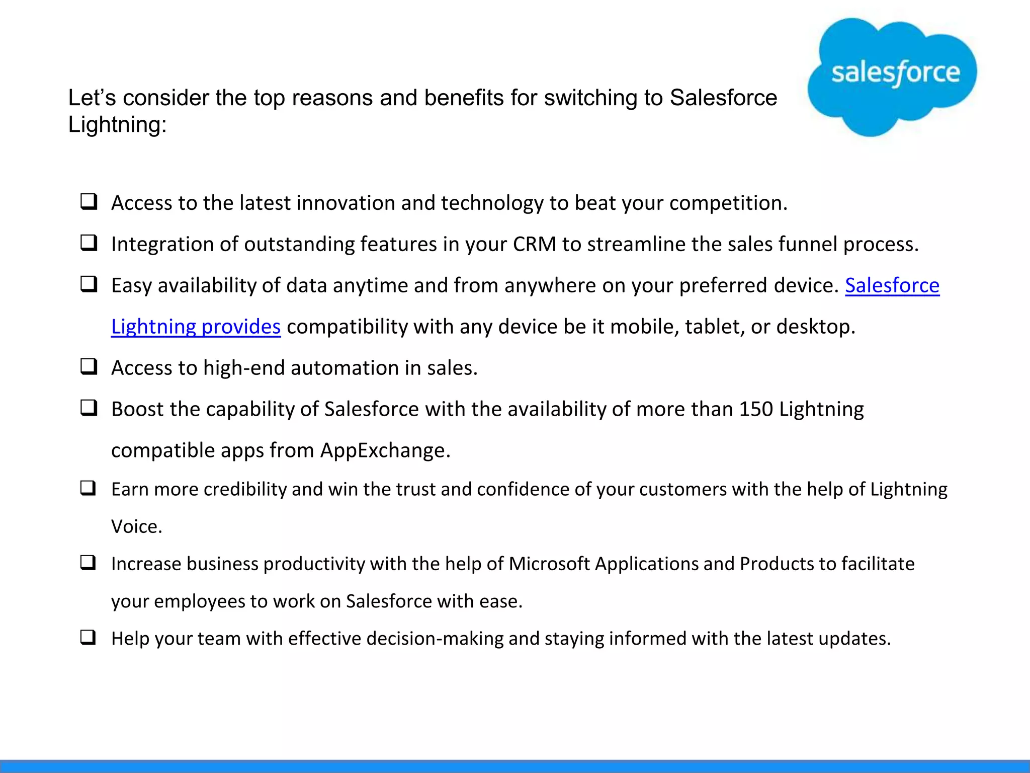  Access to the latest innovation and technology to beat your competition.
 Integration of outstanding features in your CRM to streamline the sales funnel process.
 Easy availability of data anytime and from anywhere on your preferred device. Salesforce
Lightning provides compatibility with any device be it mobile, tablet, or desktop.
 Access to high-end automation in sales.
 Boost the capability of Salesforce with the availability of more than 150 Lightning
compatible apps from AppExchange.
 Earn more credibility and win the trust and confidence of your customers with the help of Lightning
Voice.
 Increase business productivity with the help of Microsoft Applications and Products to facilitate
your employees to work on Salesforce with ease.
 Help your team with effective decision-making and staying informed with the latest updates.
Let’s consider the top reasons and benefits for switching to Salesforce
Lightning:
 