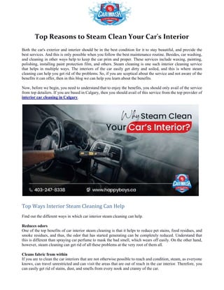 Top Reasons to Steam Clean Your Car's Interior
Both the car's exterior and interior should be in the best condition for it to stay beautiful, and provide the
best services. And this is only possible when you follow the best maintenance routine. Besides, car washing,
and cleaning in other ways help to keep the car prim and proper. These services include waxing, painting,
polishing, installing paint protection film, and others. Steam cleaning is one such interior cleaning service
that helps in multiple ways. The interiors of the car easily get dirty and s
cleaning can help you get rid of the problems. So, if you are
benefits it can offer, then in this blog we can help you learn about the benefits.
Now, before we begin, you need to understand that to enjoy the benefits, you should only avail of the service
from top detailers. If you are based in Calgary, then you should avail of this service from the top provider of
interior car cleaning in Calgary.
Top Ways Interior Steam Cleaning Can Help
Find out the different ways in which car interior steam cleaning can help.
Reduces odors
One of the top benefits of car interior steam cleaning is that it helps to reduce pet stains, food residues, and
smoke residues, and thus, the odor that has started generating can be completely reduced. Understand that
this is different than spraying car perfume to mask the bad smell, which wears off easily. On the other hand,
however, steam cleaning can get rid of all these problems at the very root of them all.
Cleans fabric from within
If you are to clean the car interiors that are not otherwise possible
knows, can travel unrestricted and can visit the areas that are out of reach in the car interior. Therefore, you
can easily get rid of stains, dust, and smells from every nook and cranny of the car.
Top Reasons to Steam Clean Your Car's Interior
Both the car's exterior and interior should be in the best condition for it to stay beautiful, and provide the
best services. And this is only possible when you follow the best maintenance routine. Besides, car washing,
eep the car prim and proper. These services include waxing, painting,
polishing, installing paint protection film, and others. Steam cleaning is one such interior cleaning service
that helps in multiple ways. The interiors of the car easily get dirty and soiled, and this is where steam
cleaning can help you get rid of the problems. So, if you are sceptical about the service and not aware of the
benefits it can offer, then in this blog we can help you learn about the benefits.
to understand that to enjoy the benefits, you should only avail of the service
from top detailers. If you are based in Calgary, then you should avail of this service from the top provider of
Top Ways Interior Steam Cleaning Can Help
Find out the different ways in which car interior steam cleaning can help.
One of the top benefits of car interior steam cleaning is that it helps to reduce pet stains, food residues, and
smoke residues, and thus, the odor that has started generating can be completely reduced. Understand that
erfume to mask the bad smell, which wears off easily. On the other hand,
however, steam cleaning can get rid of all these problems at the very root of them all.
If you are to clean the car interiors that are not otherwise possible to reach and condition, steam, as everyone
knows, can travel unrestricted and can visit the areas that are out of reach in the car interior. Therefore, you
can easily get rid of stains, dust, and smells from every nook and cranny of the car.
Top Reasons to Steam Clean Your Car's Interior
Both the car's exterior and interior should be in the best condition for it to stay beautiful, and provide the
best services. And this is only possible when you follow the best maintenance routine. Besides, car washing,
eep the car prim and proper. These services include waxing, painting,
polishing, installing paint protection film, and others. Steam cleaning is one such interior cleaning service
oiled, and this is where steam
about the service and not aware of the
to understand that to enjoy the benefits, you should only avail of the service
from top detailers. If you are based in Calgary, then you should avail of this service from the top provider of
One of the top benefits of car interior steam cleaning is that it helps to reduce pet stains, food residues, and
smoke residues, and thus, the odor that has started generating can be completely reduced. Understand that
erfume to mask the bad smell, which wears off easily. On the other hand,
to reach and condition, steam, as everyone
knows, can travel unrestricted and can visit the areas that are out of reach in the car interior. Therefore, you
 