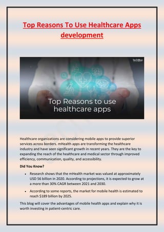 Top Reasons To Use Healthcare Apps
development
Healthcare organizations are considering mobile apps to provide superior
services across borders. mHealth apps are transforming the healthcare
industry and have seen significant growth in recent years. They are the key to
expanding the reach of the healthcare and medical sector through improved
efficiency, communication, quality, and accessibility.
Did You Know?
• Research shows that the mHealth market was valued at approximately
USD 56 billion in 2020. According to projections, it is expected to grow at
a more than 30% CAGR between 2021 and 2030.
• According to some reports, the market for mobile health is estimated to
reach $189 billion by 2025.
This blog will cover the advantages of mobile health apps and explain why it is
worth investing in patient-centric care.
 