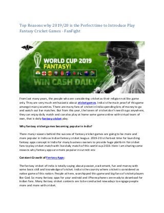 Top Reasons why 2019/20 is the Perfect time to Introduce Play
Fantasy Cricket Games - FanFight
From last many years, the people who are considering cricket as their religion not like game
only. They are very much enthusiastic about cricket games. India is the main proof of this game
amongst many countries. There are many fans of cricket in India spending lots of money to go
and watch out live matches. But from this year, the lovers of cricket don’t need to go anywhere,
they can enjoy daily match and can also play at home same game online with virtual team of
own, that is daily fantasy cricket play.
Why fantasy cricket games becoming popular in India?
There many reasons behind the success of fantasy cricket games are going to be more and
more popular in India as Indian fantasy cricket league. 2019-20 is the best time for launching
fantasy apps concept in India for many business owners to provide huge platform for cricket
fans to play cricket match with live daily match of this world cup 2019. Here I am sharing some
reasons why fantasy apps are more popular in current era:
Constant Growth of Fantasy Apps:
The fantasy cricket of India is totally saying about passion, excitement, fun and money with
some basic skill and knowledge of cricket. India is the country where cricket is considered as
native game of this nation. People at here, worshipped this game and big fans of cricket players
like God. So many fantasy apps for your android and iPhone phones are ready to download for
Indian fans. Many fantasy cricket contests are to be conducted nowadays to engage people
more and more with cricket.
 