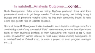 Such Management folks ends up hiring BigData products’ firms and their
professional services to get things in order. That results going over initially thought
Budget and all projected margins turns red into their accounting books. It ruins
entire cost-benefit ratio of BigData adoption.
Some of these IT Management folks involved in such decision makings came from
zero background of any successful “Data” ventures ever, or came from Operations
team, or from Business portfolio, or from Consulting firm related to top C-level
execs, or even from fashion industry or retail supply chain shipping background, or
a relative/friend of C-level exec, or even a project or even program manager
etc….:)
In nutshell...Analysis Outcome….contd...
 