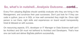 Every Firm adopting BigData should carefully evaluate who they are hiring in the
Management, and scrutinize their past successes. Don’t just look for if they can
code in python, java or in SQL or how well connected they might be. Once right
person is out there, right skills and experiences on board would transparently
hired & followed on with success.
On resourcing aspects, ETL developer or IT Manager or Data Science staff can’t
be Architect and QA must not befriend to Architect and Developers. That’s how
one can build and deliver BigData platform successfully.
So, what’s in nutshell...Analysis Outcome….contd...
 