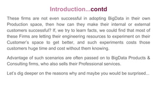 Introduction...contd
These firms are not even successful in adopting BigData in their own
Production space, then how can they make their internal or external
customers successful? If, we try to learn facts, we could find that most of
these Firms are letting their engineering resources to experiment on their
Customer’s space to get better, and such experiments costs those
customers huge time and cost without them knowing.
Advantage of such scenarios are often passed on to BigData Products &
Consulting firms, who also sells their Professional services.
Let’s dig deeper on the reasons why and maybe you would be surprised...
 
