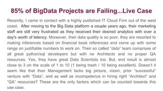 85% of BigData Projects are Failing...Live Case
Recently, I came in contact with a highly published IT Cloud Firm out of the west
coast. After moving to the Big Data platform a couple years ago, their marketing
staff are still very frustrated as they received their desired analytics with over a
day's worth of latency. Moreover, their data quality is so poor, they are resorted to
making inferences based on financial book references and come up with some
range on justifiable numbers to work on. Their so called “data” team comprises of
all great python/sql developers but with no Architects and no proper QA
resources. Yes, they have great Data Scientists too. But, end result is almost
close to 3 on the scale of 1 to 10 (1 being trash / 10 being excellent). Doesn’t it
seem like that their Management lacks big picture, vision, prior “successful”
venture with “Data”, and as well as incompetence in hiring right “Architect” and
“QA” resources? These are the only factors which can be counted towards this
use case.
 