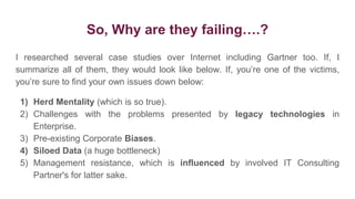 So, Why are they failing….?
I researched several case studies over Internet including Gartner too. If, I
summarize all of them, they would look like below. If, you’re one of the victims,
you’re sure to find your own issues down below:
1) Herd Mentality (which is so true).
2) Challenges with the problems presented by legacy technologies in
Enterprise.
3) Pre-existing Corporate Biases.
4) Siloed Data (a huge bottleneck)
5) Management resistance, which is influenced by involved IT Consulting
Partner's for latter sake.
 