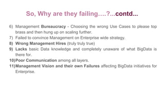 So, Why are they failing….?...contd...
6) Management Bureaucracy - Choosing the wrong Use Cases to please top
brass and then hung up on scaling further.
7) Failed to convince Management on Enterprise wide strategy.
8) Wrong Management Hires (truly truly true)
9) Lacks basic Data knowledge and completely unaware of what BigData is
there for.
10)Poor Communication among all layers.
11)Management Vision and their own Failures affecting BigData initiatives for
Enterprise.
 