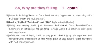 So, Why are they failing….?...contd...
12)Lacks in building Trust in Data Products and algorithms in consulting with
Business Partners (huge factor).
13)Lack of Skilled “Architect” and “QA” (high potential factor)
14)Using the wrong tools just because influential Data Scientists/Data
Engineers or influential Consulting Partner wanted to enhance their skills
and experience.
15)Of-course that all being said, lacking poor planning by Management and
hence driving entire team on the wrong path or else forcing team members
with bad consequences.
 