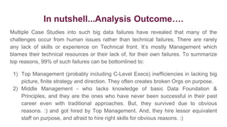 In nutshell...Analysis Outcome….
Multiple Case Studies into such big data failures have revealed that many of the
challenges occur from human issues rather than technical failures. There are rarely
any lack of skills or experience on Technical front. It’s mostly Management which
blames their technical resources or their lack of, for their own failures. To summarize
top reasons, 99% of such failures can be bottomlined to:
1) Top Management (probably including C-Level Execs) inefficiencies in lacking big
picture, finite strategy and direction. They often creates broken Orgs on purpose.
2) Middle Management - who lacks knowledge of basic Data Foundation &
Principles, and they are the ones who have never been successful in their past
career even with traditional approaches. But, they survived due to obvious
reasons. :) and got hired by Top Management. And, they hire lessor equivalent
staff on purpose, and afraid to hire right skills for obvious reasons. :)
 