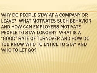 WHY DO PEOPLE STAY AT A COMPANY OR
LEAVE? WHAT MOTIVATES SUCH BEHAVIOR
AND HOW CAN EMPLOYERS MOTIVATE
PEOPLE TO STAY LONGER? WHAT IS A
“GOOD” RATE OF TURNOVER AND HOW DO
YOU KNOW WHO TO ENTICE TO STAY AND
WHO TO LET GO?
 