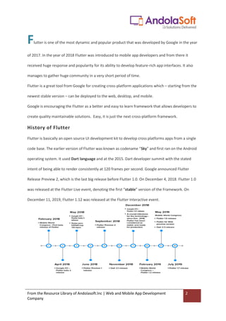 From the Resource Library of Andolasoft.Inc | Web and Mobile App Development
Company
2
Flutter is one of the most dynamic and popular product that was developed by Google in the year
of 2017. In the year of 2018 Flutter was introduced to mobile app developers and from there it
received huge response and popularity for its ability to develop feature-rich app interfaces. It also
manages to gather huge community in a very short period of time.
Flutter is a great tool from Google for creating cross-platform applications which – starting from the
newest stable version – can be deployed to the web, desktop, and mobile.
Google is encouraging the Flutter as a better and easy to learn framework that allows developers to
create quality maintainable solutions. Easy, it is just the next cross-platform framework.
History of Flutter
Flutter is basically an open source UI development kit to develop cross platforms apps from a single
code base. The earlier version of Flutter was known as codename “Sky” and first ran on the Android
operating system. It used Dart language and at the 2015. Dart developer summit with the stated
intent of being able to render consistently at 120 frames per second. Google announced Flutter
Release Preview 2, which is the last big release before Flutter 1.0. On December 4, 2018. Flutter 1.0
was released at the Flutter Live event, denoting the first “stable” version of the Framework. On
December 11, 2019, Flutter 1.12 was released at the Flutter Interactive event.
 