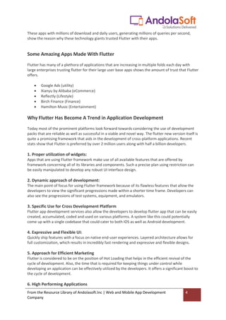 From the Resource Library of Andolasoft.Inc | Web and Mobile App Development
Company
4
These apps with millions of download and daily users, generating millions of queries per second,
show the reason why these technology giants trusted Flutter with their apps.
Some Amazing Apps Made With Flutter
Flutter has many of a plethora of applications that are increasing in multiple folds each day with
large enterprises trusting flutter for their large user base apps shows the amount of trust that Flutter
offers.
 Google Ads (utility)
 Xianyu by Alibaba (eCommerce)
 Reflectly (Lifestyle)
 Birch Finance (Finance)
 Hamilton Music (Entertainment)
Why Flutter Has Become A Trend in Application Development
Today most of the prominent platforms look forward towards considering the use of development
packs that are reliable as well as successful in a viable and novel way. The flutter new version itself is
quite a promising framework that aids in the development of cross-platform applications. Recent
stats show that Flutter is preferred by over 2 million users along with half a billion developers.
1. Proper utilization of widgets:
Apps that are using Flutter framework make use of all available features that are offered by
framework concerning all of its libraries and components. Such a precise plan using restriction can
be easily manipulated to develop any robust UI interface design.
2. Dynamic approach of development:
The main point of focus for using Flutter framework because of its flawless features that allow the
developers to view the significant progressions made within a shorter time frame. Developers can
also see the progressions of test systems, equipment, and emulators.
3. Specific Use for Cross Development Platform
Flutter app development services also allow the developers to develop flutter app that can be easily
created, accumulated, coded and used on various platforms. A system like this could potentially
come up with a single codebase that could cater to both IOS as well as Android development.
4. Expressive and Flexible UI:
Quickly ship features with a focus on native end-user experiences. Layered architecture allows for
full customization, which results in incredibly fast rendering and expressive and flexible designs.
5. Approach for Efficient Marketing
Flutter is considered to be on the position of Hot Loading that helps in the efficient revival of the
cycle of development. Also, the time that is required for keeping things under control while
developing an application can be effectively utilized by the developers. It offers a significant boost to
the cycle of development.
6. High Performing Applications
 