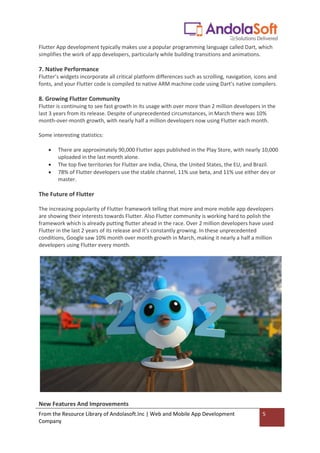 From the Resource Library of Andolasoft.Inc | Web and Mobile App Development
Company
5
Flutter App development typically makes use a popular programming language called Dart, which
simplifies the work of app developers, particularly while building transitions and animations.
7. Native Performance
Flutter’s widgets incorporate all critical platform differences such as scrolling, navigation, icons and
fonts, and your Flutter code is compiled to native ARM machine code using Dart’s native compilers.
8. Growing Flutter Community
Flutter is continuing to see fast growth in its usage with over more than 2 million developers in the
last 3 years from its release. Despite of unprecedented circumstances, in March there was 10%
month-over-month growth, with nearly half a million developers now using Flutter each month.
Some interesting statistics:
 There are approximately 90,000 Flutter apps published in the Play Store, with nearly 10,000
uploaded in the last month alone.
 The top five territories for Flutter are India, China, the United States, the EU, and Brazil.
 78% of Flutter developers use the stable channel, 11% use beta, and 11% use either dev or
master.
The Future of Flutter
The increasing popularity of Flutter framework telling that more and more mobile app developers
are showing their interests towards Flutter. Also Flutter community is working hard to polish the
framework which is already putting flutter ahead in the race. Over 2 million developers have used
Flutter in the last 2 years of its release and it’s constantly growing. In these unprecedented
conditions, Google saw 10% month over month growth in March, making it nearly a half a million
developers using Flutter every month.
New Features And Improvements
 