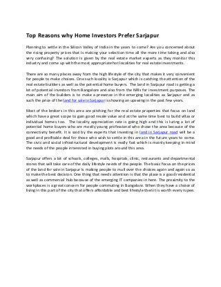  
Top Reasons why Home Investors Prefer Sarjapur  
 
Planning to settle in the Silicon Valley of India in the years to come? Are you concerned about 
the rising property prices that is making your selection time all the more time taking and also 
very confusing? The solution is given by the real estate market experts as they monitor this 
industry and come up with the most appropriate hot localities for real estate investments. 
 
There are so many places away from the high lifestyle of the city that makes it very convenient 
for people to make choices. One such locality is Sarjapur which is catching the attention of the 
real estate builders as well as the potential home buyers.  The land in Sarjapur road is getting a 
lot of potential investors from Bangalore and also from the NRIs for investment purposes. The 
main aim of the builders is to make a presence in the emerging localities as Sarjapur and as 
such the price of the land for sale in Sarjapur is showing an upswing in the past few years. 
 
Most of the brokers in this area are pitching for the real estate properties that focus on land 
which have a great scope to gain good resale value and at the same time best to build villas or 
individual  homes  too.    The  locality  appreciation  rate  is  going  high  and  this  is  luring  a  lot  of 
potential home buyers who are mostly young professional who chose the area because of the 
connectivity benefit. It is said by the experts that investing in land in Sarjapur road will be a 
good and profitable deal for those who wish to settle in this area in the future years to come. 
The civic and social infrastructural development is really fast which is mainly keeping in mind 
the needs of the people interested in buying plots around this area. 
 
Sarjapur offers a lot of schools, colleges, malls, hospitals, clinic, restaurants and departmental 
stores that will take care of the daily lifestyle needs of the people. The basic focus on the prices 
of the land for sale in Sarjapur is making people to mull over the choices again and again so as 
to make the best decision. One thing that needs attention is that the place is a good residential 
as well as commercial hub because of the emerging IT companies in here. The proximity to the 
workplaces is a great concern for people commuting in Bangalore. When they have a choice of 
living in this part of the city that offers affordable and best lifestyle then it is worth every rupee. 
 
 
 