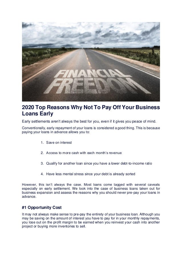 2020 Top Reasons Why Not To Pay Off Your Business
Loans Early
Early settlements aren’t always the best for you, even if it gives you peace of mind.
Conventionally, early repayment of your loans is considered a good thing. This is because
paying your loans in advance allows you to:
1. Save on interest
2. Access to more cash with each month’s revenue
3. Qualify for another loan since you have a lower debt-to-income ratio
4. Have less mental stress since your debt is already sorted
However, this isn’t always the case. Most loans come tagged with several caveats
especially on early settlement. We look into the case of business loans taken out for
business expansion and assess the reasons why you should never pre-pay your loans in
advance.
#1 Opportunity Cost
It may not always make sense to pre-pay the entirety of your business loan. Although you
may be saving on the amount of interest you have to pay for in your monthly repayments,
you lose out on the profit margin to be earned when you reinvest your cash into another
project or buying more inventories to sell.
 