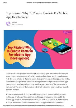 5/8/2020 Top Reasons Why To Choose Xamarin For Mobile App Development
https://medium.com/@fugenxmobileappdevelopment/top-reasons-why-to-choose-xamarin-for-mobile-app-development-b00e5203e31d 1/5
Top Reasons Why To Choose Xamarin For Mobile
App Development
Amritpal
May 8 · 5 min read
In today’s technology-driven world, digitization and digital innovation have brought
about a huge transformation. With the ever-expanding digital world, every business
feels the need to build its digital presence through a website, mobile app, social media,
or another digital platform. One of the major platforms that get faster is mobile apps.
Desktop users have been falling for the past few years because of the smartphone in
each pocket. The need of the hour is to effectively attract the target audience towards
personal business.
The existence of mobile devices with different operating systems is challenging for
mobile app developers. Cross-platform mobile app development tools enable the
mobile app to run on multiple mobile-based OS, such as Android, iOS, and Windows.
Multiple frameworks that support cross-platform application development are
 