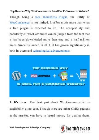 Top Reasons Why WooCommerce is Ideal For E-Commerce Website?
Though being a free WordPress Plugin, the utility of
WooCommerce is not limited. It offers much more than what
a free plugin is expected to do. The acceptability and
popularity of WooCommerce can be judged from the fact that
it has been downloaded more than one and a half million
times. Since its launch in 2011, it has grown significantly in
both its users and technological advancements.
1. It's Free: The best part about WooCommerce is its
availability at no cost. Though there are other CMSs present
in the market, you have to spend money for getting them.
Web Development & Design Company
 