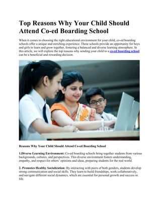Top Reasons Why Your Child Should
Attend Co-ed Boarding School
When it comes to choosing the right educational environment for your child, co-ed boarding
schools offer a unique and enriching experience. These schools provide an opportunity for boys
and girls to learn and grow together, fostering a balanced and diverse learning atmosphere. In
this article, we will explore the top reasons why sending your child to a co-ed boarding school
can be a beneficial and rewarding decision.
Reasons Why Your Child Should Attend Co-ed Boarding School
1.Diverse Learning Environment: Co-ed boarding schools bring together students from various
backgrounds, cultures, and perspectives. This diverse environment fosters understanding,
empathy, and respect for others’ opinions and ideas, preparing students for the real world.
2. Promotes Healthy Socialization: By interacting with peers of both genders, students develop
strong communication and social skills. They learn to build friendships, work collaboratively,
and navigate different social dynamics, which are essential for personal growth and success in
life.
 