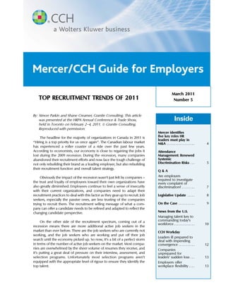 Mercer/CCH Guide for Employers
                                                                                                March 2011
   TOP RECRUITMENT TRENDS OF 2011                                                                Number 5


By: Simon Parkin and Shane Creamer, Granite Consulting. This article
    was presented at the HRPA Annual Conference & Trade Show,                                      Inside
    held in Toronto on February 2–4, 2011. © Granite Consulting.
    Reproduced with permission.
                                                                                 Mercer identifies
      The headline for the majority of organizations in Canada in 2011 is        five key roles HR
                                                                                 leaders must play in
‘‘Hiring is a top priority for us once again’’. The Canadian labour market       M&A . . . . . . . . . . . . . . . . . . .    4
has experienced a roller coaster of a ride over the past few years.
According to economists, our economy is close to regaining the jobs it           Attendance
lost during the 2009 recession. During the recession, many companies             Management: Renewed
abandoned their recruitment efforts and now face the tough challenge of          Systemic
not only rebuilding their brand as a leading employer, but also rebuilding       Discrimination Risks . . .                   5
their recruitment function and overall talent strategy.
                                                                                 Q&A
     Obviously the impact of the recession wasn’t just felt by companies —       Are employers
                                                                                 required to investigate
the trust and loyalty of employees toward their own organizations have           every complaint of
also greatly diminished. Employees continue to feel a sense of insecurity        discrimination? . . . . . . . . .            7
with their current organizations, and companies need to adapt their
recruitment practices to deal with this factor as they gear up to recruit. Job   Legislative Update . . . . .                 8
seekers, especially the passive ones, are less trusting of the companies
trying to recruit them. The recruitment selling message of what a com-           On the Case . . . . . . . . . . .            9
pany can offer a candidate needs to be refined and adapted to reflect the
changing candidate perspective.                                                  News from the U.S.
                                                                                 Managing talent key to
      On the other side of the recruitment spectrum, coming out of a             commanding today’s
                                                                                 workforce . . . . . . . . . . . . . .       10
recession means there are more additional active job seekers in the
market than ever before. There are the job seekers who are currently not         CCH Workday
working, and the job seekers who are working and put off their job
                                                                                 Leaders ill prepared to
search until the economy picked up. So now, it’s a bit of a perfect storm        deal with impending
in terms of the number of active job seekers on the market. Most compa-          convergence . . . . . . . . . . .           12
nies are overwhelmed by the sheer volume of resumes they receive, and            Companies
it’s putting a great deal of pressure on their interview, assessment, and        unprepared for
selection programs. Unfortunately most selection programs aren’t                 leaders’ sudden loss . . .                  13
equipped with the appropriate level of rigour to ensure they identify the        Employers offer
top talent.                                                                      workplace flexibility . . . .               13



                                                      1
 