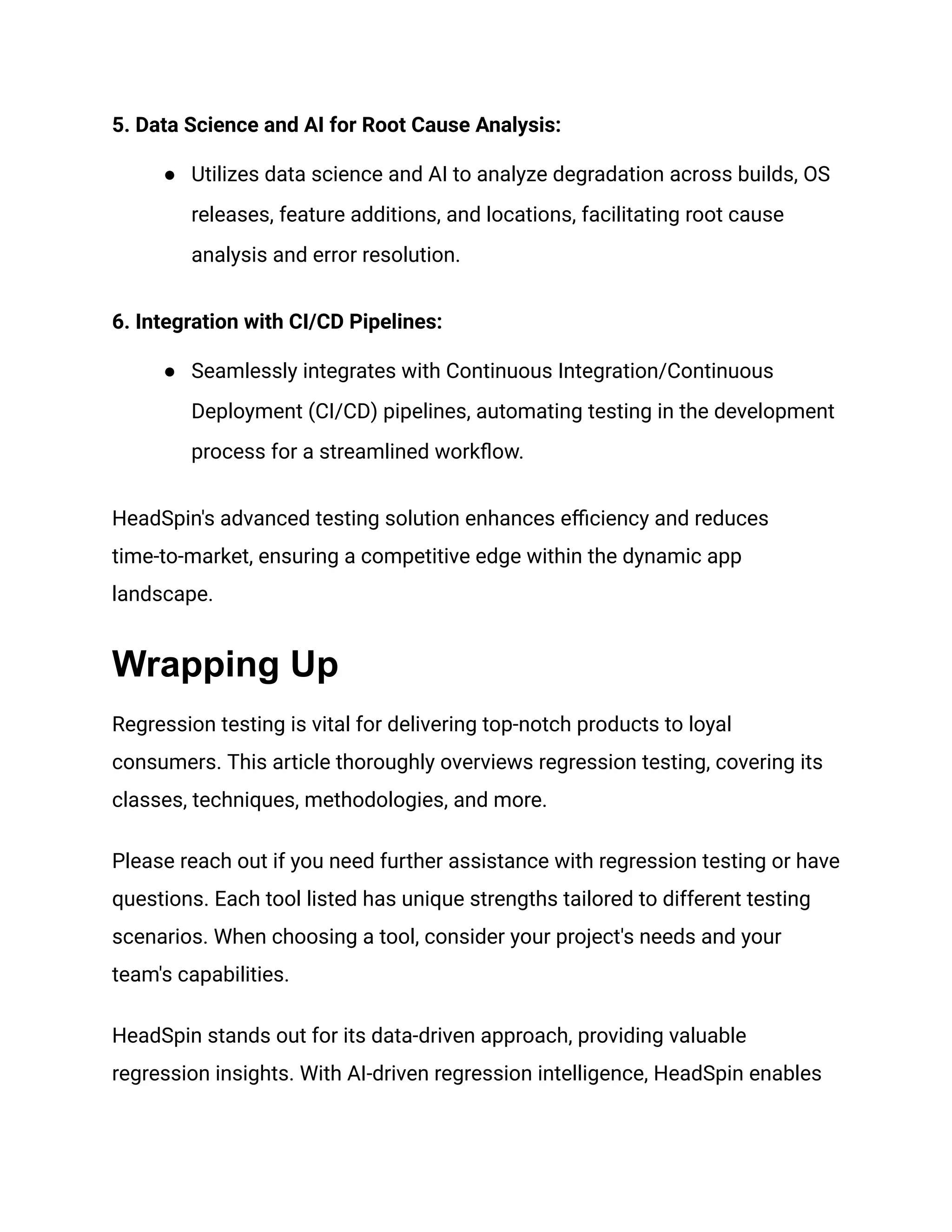 5. Data Science and AI for Root Cause Analysis:
● Utilizes data science and AI to analyze degradation across builds, OS
releases, feature additions, and locations, facilitating root cause
analysis and error resolution.
6. Integration with CI/CD Pipelines:
● Seamlessly integrates with Continuous Integration/Continuous
Deployment (CI/CD) pipelines, automating testing in the development
process for a streamlined workflow.
HeadSpin's advanced testing solution enhances efficiency and reduces
time-to-market, ensuring a competitive edge within the dynamic app
landscape.
Wrapping Up
Regression testing is vital for delivering top-notch products to loyal
consumers. This article thoroughly overviews regression testing, covering its
classes, techniques, methodologies, and more.
Please reach out if you need further assistance with regression testing or have
questions. Each tool listed has unique strengths tailored to different testing
scenarios. When choosing a tool, consider your project's needs and your
team's capabilities.
HeadSpin stands out for its data-driven approach, providing valuable
regression insights. With AI-driven regression intelligence, HeadSpin enables
 