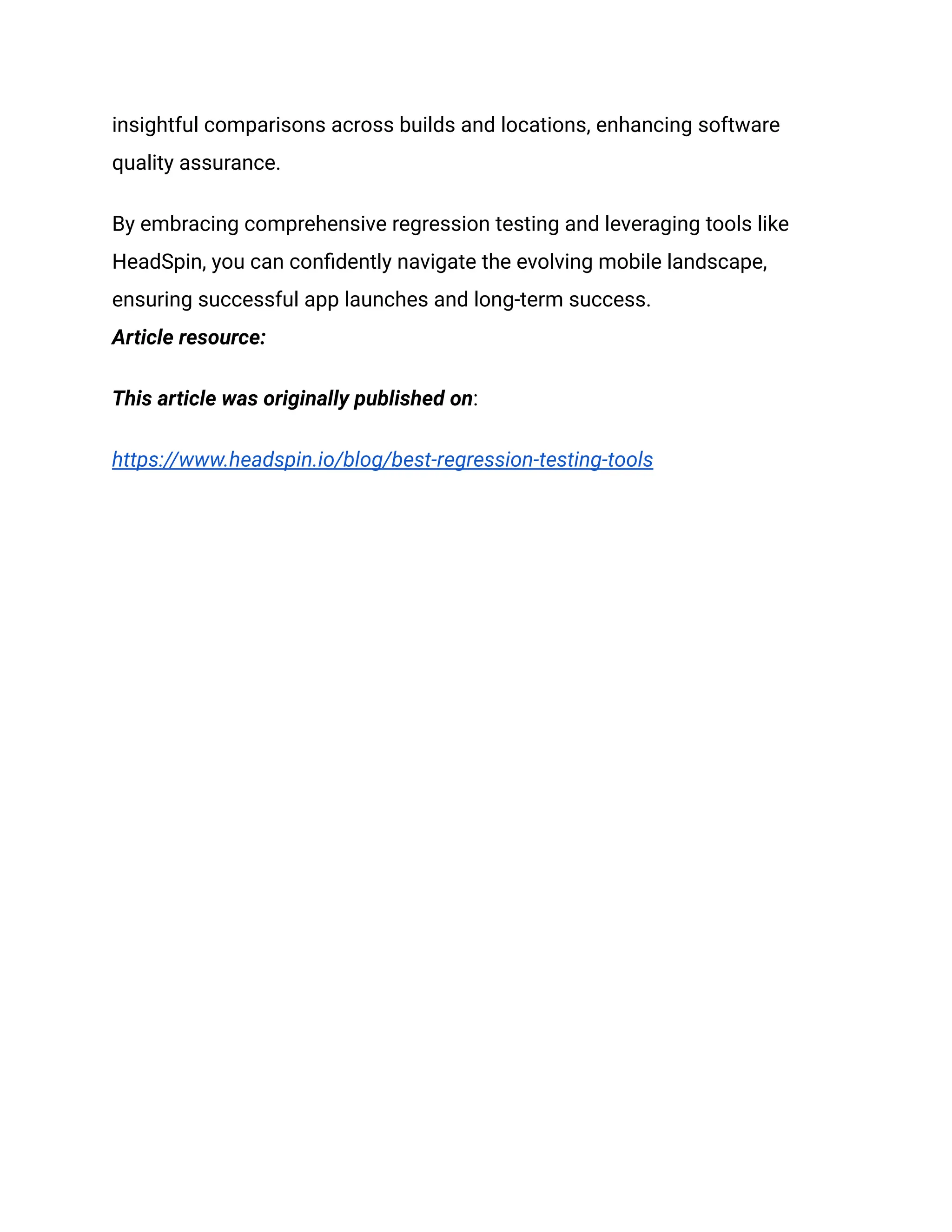 insightful comparisons across builds and locations, enhancing software
quality assurance.
By embracing comprehensive regression testing and leveraging tools like
HeadSpin, you can confidently navigate the evolving mobile landscape,
ensuring successful app launches and long-term success.
Article resource:
This article was originally published on:
https://www.headspin.io/blog/best-regression-testing-tools
 