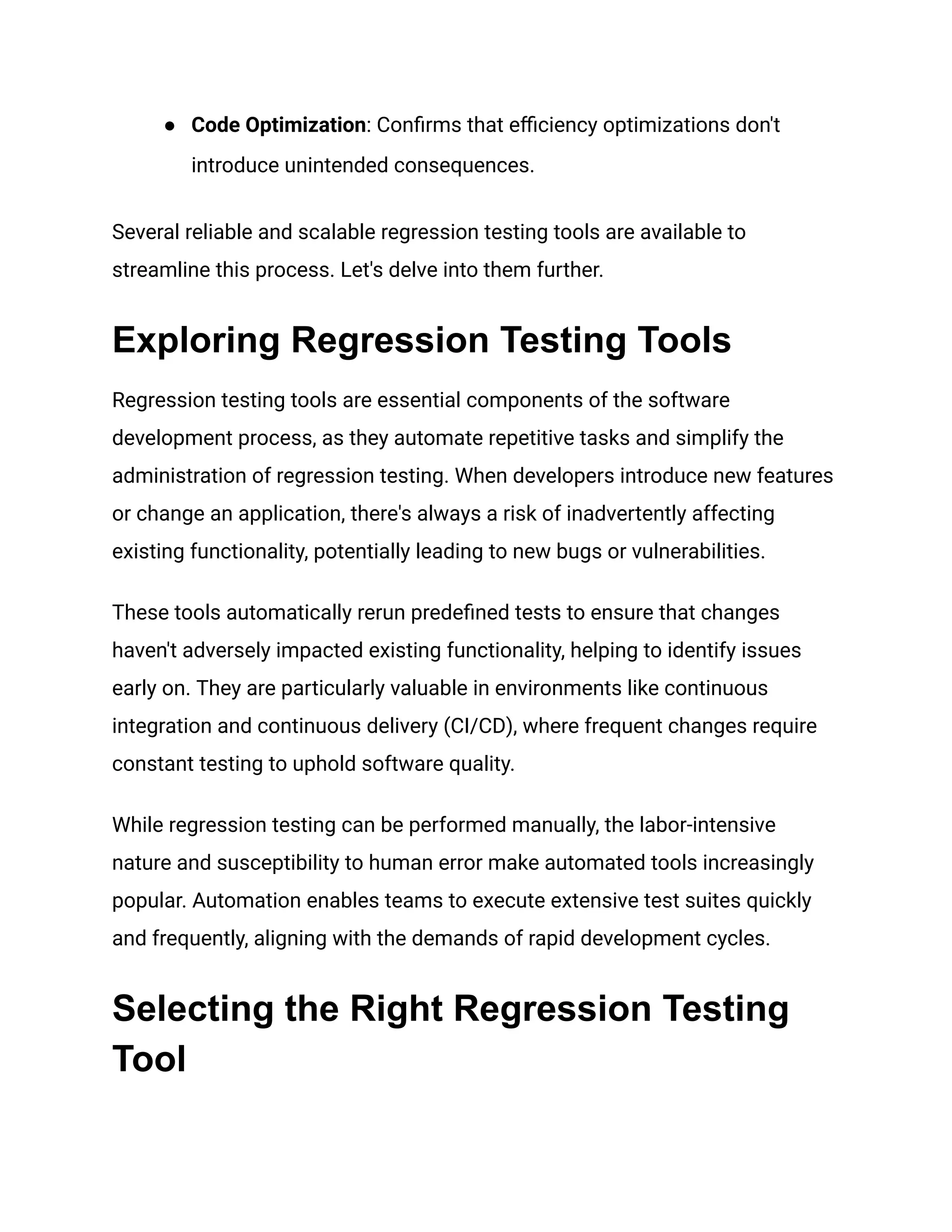 ● Code Optimization: Confirms that efficiency optimizations don't
introduce unintended consequences.
Several reliable and scalable regression testing tools are available to
streamline this process. Let's delve into them further.
Exploring Regression Testing Tools
Regression testing tools are essential components of the software
development process, as they automate repetitive tasks and simplify the
administration of regression testing. When developers introduce new features
or change an application, there's always a risk of inadvertently affecting
existing functionality, potentially leading to new bugs or vulnerabilities.
These tools automatically rerun predefined tests to ensure that changes
haven't adversely impacted existing functionality, helping to identify issues
early on. They are particularly valuable in environments like continuous
integration and continuous delivery (CI/CD), where frequent changes require
constant testing to uphold software quality.
While regression testing can be performed manually, the labor-intensive
nature and susceptibility to human error make automated tools increasingly
popular. Automation enables teams to execute extensive test suites quickly
and frequently, aligning with the demands of rapid development cycles.
Selecting the Right Regression Testing
Tool
 