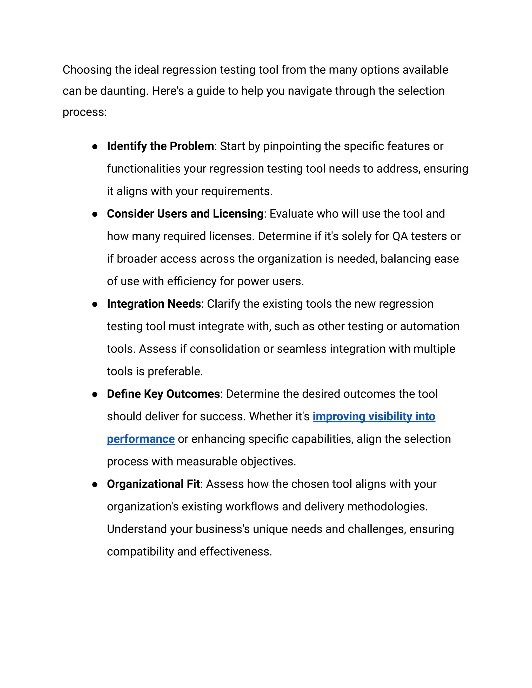 Choosing the ideal regression testing tool from the many options available
can be daunting. Here's a guide to help you navigate through the selection
process:
● Identify the Problem: Start by pinpointing the specific features or
functionalities your regression testing tool needs to address, ensuring
it aligns with your requirements.
● Consider Users and Licensing: Evaluate who will use the tool and
how many required licenses. Determine if it's solely for QA testers or
if broader access across the organization is needed, balancing ease
of use with efficiency for power users.
● Integration Needs: Clarify the existing tools the new regression
testing tool must integrate with, such as other testing or automation
tools. Assess if consolidation or seamless integration with multiple
tools is preferable.
● Define Key Outcomes: Determine the desired outcomes the tool
should deliver for success. Whether it's improving visibility into
performance or enhancing specific capabilities, align the selection
process with measurable objectives.
● Organizational Fit: Assess how the chosen tool aligns with your
organization's existing workflows and delivery methodologies.
Understand your business's unique needs and challenges, ensuring
compatibility and effectiveness.
 