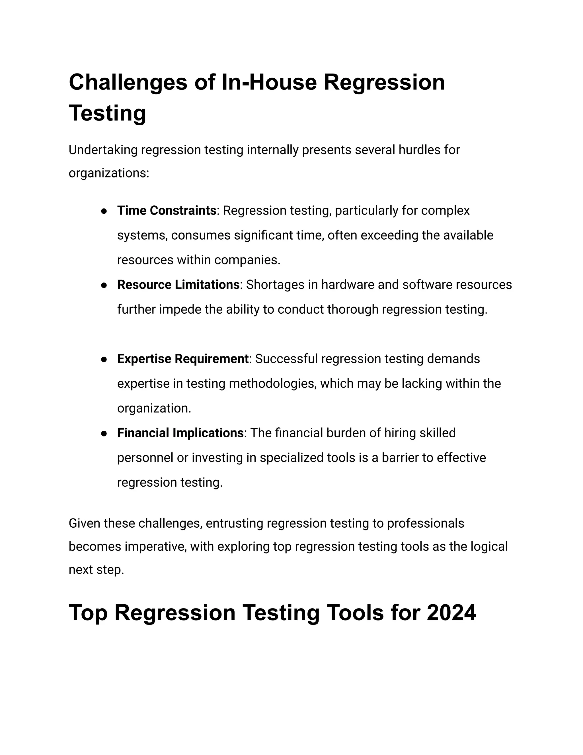 Challenges of In-House Regression
Testing
Undertaking regression testing internally presents several hurdles for
organizations:
● Time Constraints: Regression testing, particularly for complex
systems, consumes significant time, often exceeding the available
resources within companies.
● Resource Limitations: Shortages in hardware and software resources
further impede the ability to conduct thorough regression testing.
● Expertise Requirement: Successful regression testing demands
expertise in testing methodologies, which may be lacking within the
organization.
● Financial Implications: The financial burden of hiring skilled
personnel or investing in specialized tools is a barrier to effective
regression testing.
Given these challenges, entrusting regression testing to professionals
becomes imperative, with exploring top regression testing tools as the logical
next step.
Top Regression Testing Tools for 2024
 