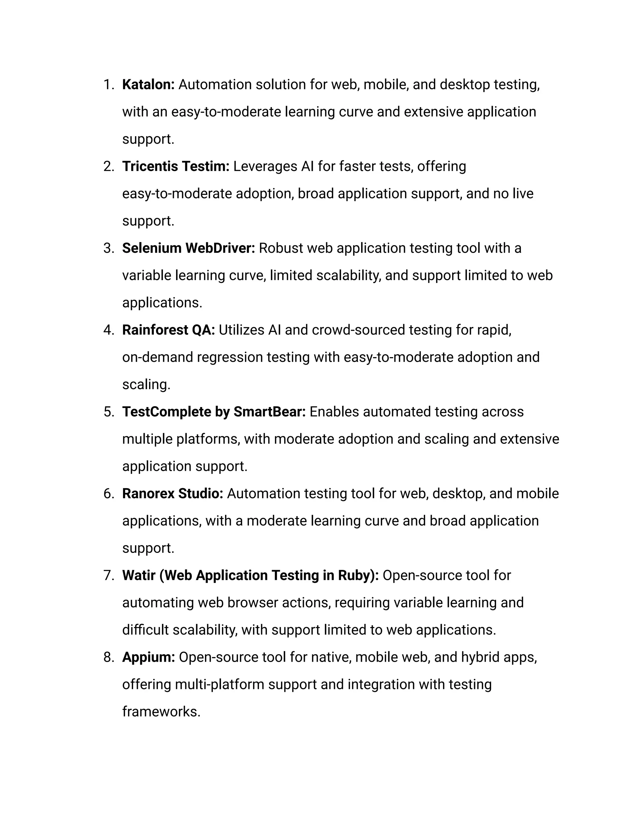 1. Katalon: Automation solution for web, mobile, and desktop testing,
with an easy-to-moderate learning curve and extensive application
support.
2. Tricentis Testim: Leverages AI for faster tests, offering
easy-to-moderate adoption, broad application support, and no live
support.
3. Selenium WebDriver: Robust web application testing tool with a
variable learning curve, limited scalability, and support limited to web
applications.
4. Rainforest QA: Utilizes AI and crowd-sourced testing for rapid,
on-demand regression testing with easy-to-moderate adoption and
scaling.
5. TestComplete by SmartBear: Enables automated testing across
multiple platforms, with moderate adoption and scaling and extensive
application support.
6. Ranorex Studio: Automation testing tool for web, desktop, and mobile
applications, with a moderate learning curve and broad application
support.
7. Watir (Web Application Testing in Ruby): Open-source tool for
automating web browser actions, requiring variable learning and
difficult scalability, with support limited to web applications.
8. Appium: Open-source tool for native, mobile web, and hybrid apps,
offering multi-platform support and integration with testing
frameworks.
 